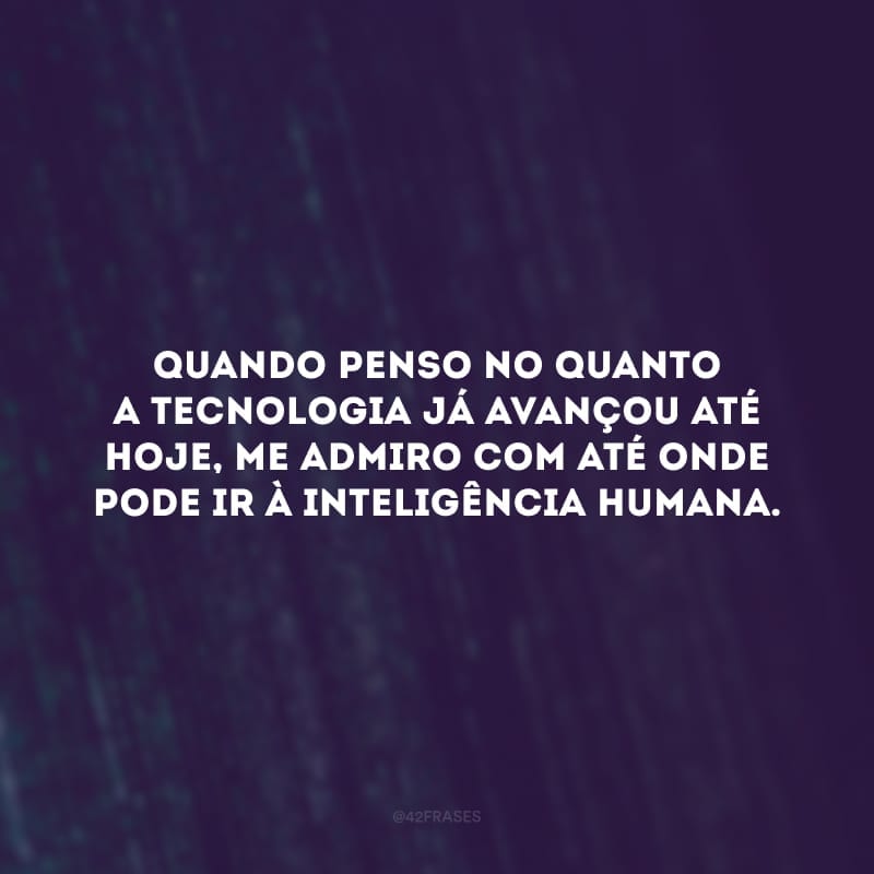 Quando penso no quanto a tecnologia já avançou até hoje, me admiro com até onde pode ir à inteligência humana.