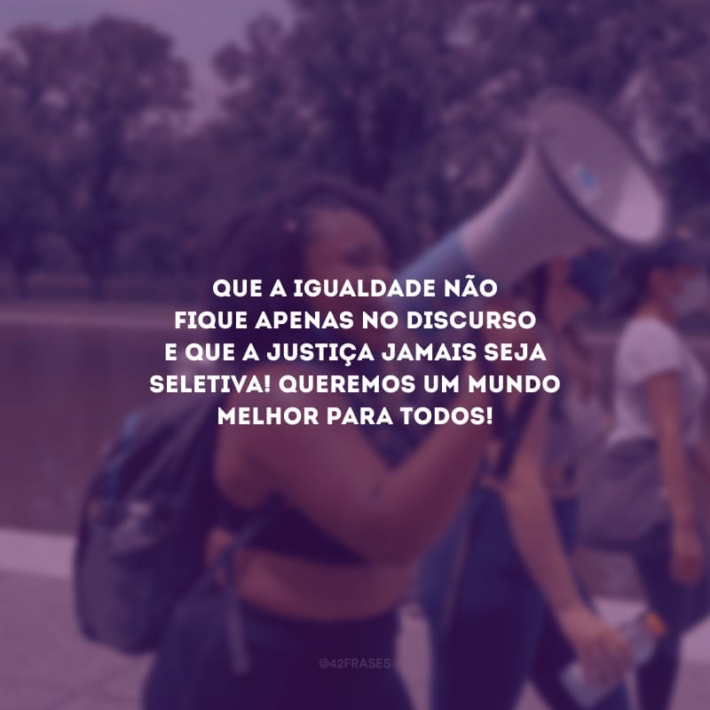 Que a igualdade não fique apenas no discurso e que a justiça jamais seja seletiva! Queremos um mundo melhor para todos!