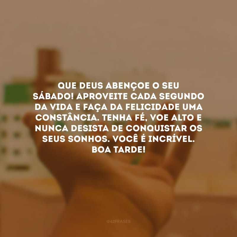 Que Deus abençoe o seu sábado! Aproveite cada segundo da vida e faça da felicidade uma constância. Tenha fé, voe alto e nunca desista de conquistar os seus sonhos. Você é incrível. Boa tarde!