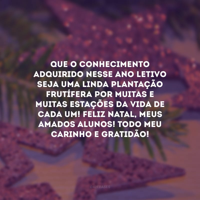 Que o conhecimento adquirido nesse ano letivo seja uma linda plantação frutífera por muitas e muitas estações da vida de cada um! Feliz Natal, meus amados alunos! Todo meu carinho e gratidão!