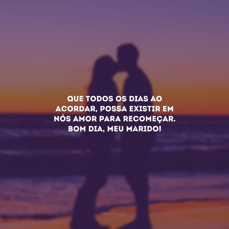 Que todos os dias ao acordar, possa existir em nós amor para recomeçar. Bom dia, meu marido!