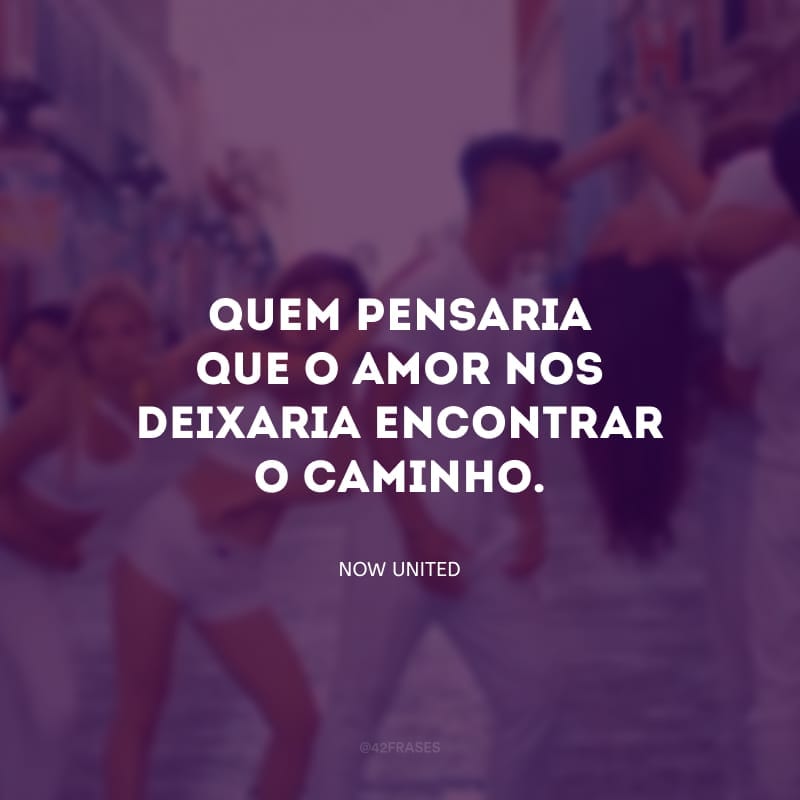 Quem pensaria que o amor nos deixaria encontrar o caminho. Nunca encontrei nada melhor. 