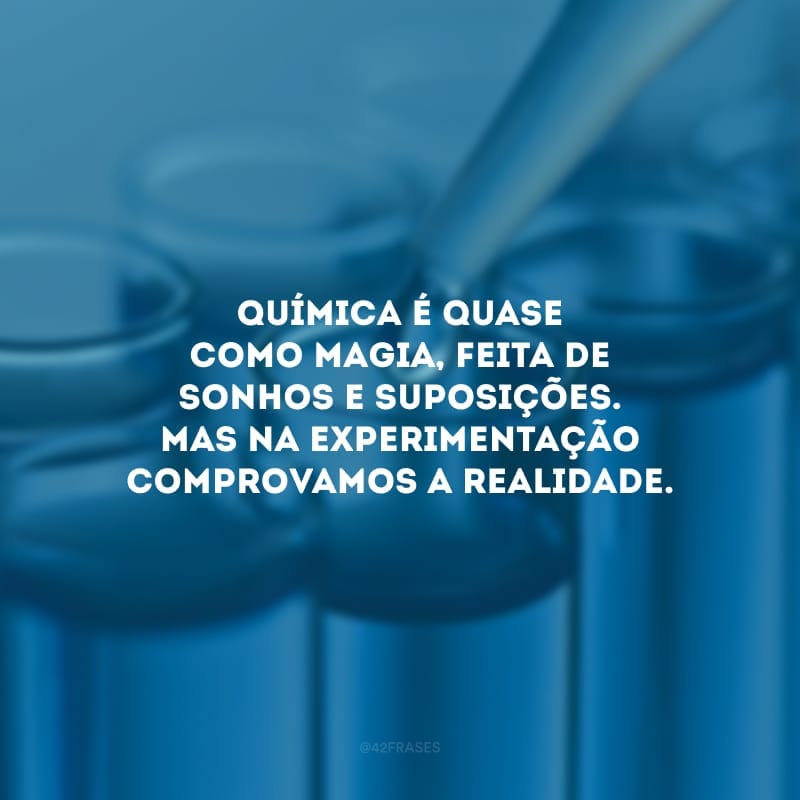 Química é quase como magia, feita de sonhos e suposições. Mas na experimentação comprovamos a realidade.