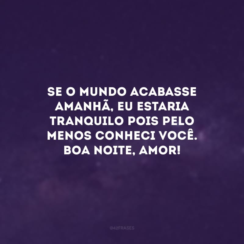 Se o mundo acabasse amanhã, eu estaria tranquilo pois pelo menos conheci você. Boa noite, amor!