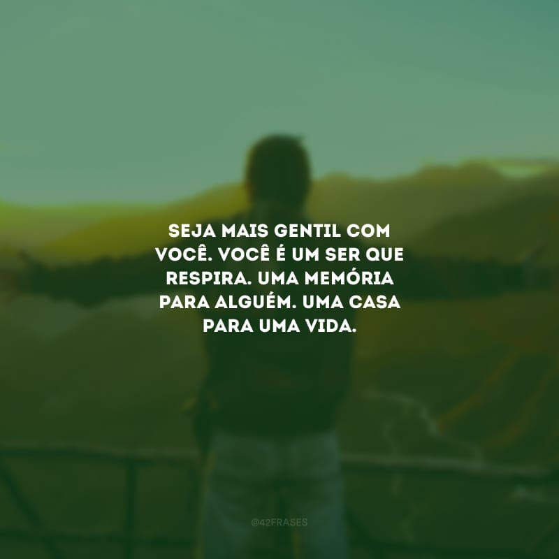 Seja mais gentil com você. Você é um ser que respira. Uma memória para alguém. Uma casa para uma vida.