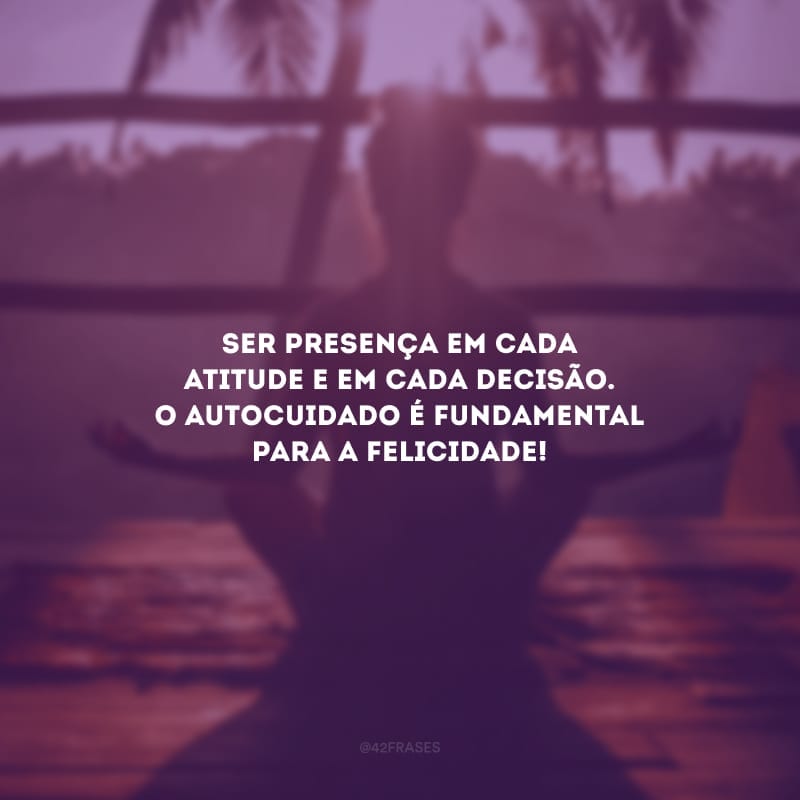 Ser presença em cada atitude e em cada decisão. O autocuidado é fundamental para a felicidade!