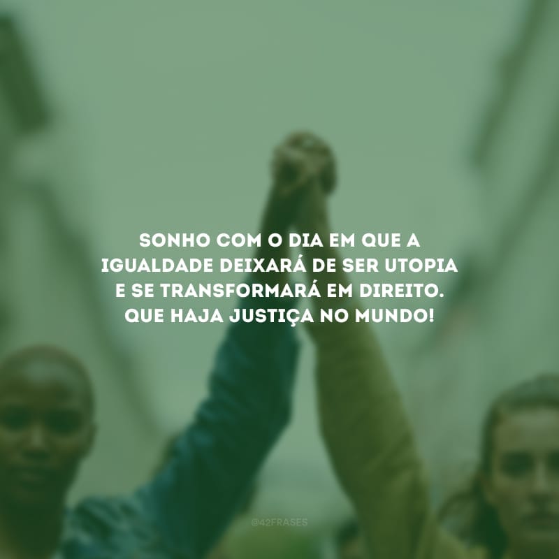 Sonho com o dia em que a igualdade deixará de ser utopia e se transformará em direito. Que haja justiça no mundo!