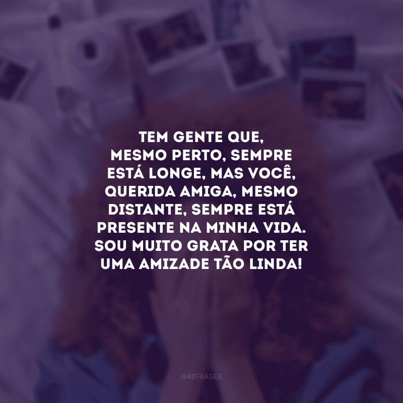 Tem gente que, mesmo perto, sempre está longe, mas você, querida amiga, mesmo distante, sempre está presente na minha vida. Sou muito grata por ter uma amizade tão linda!