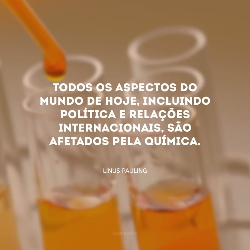 Todos os aspectos do mundo de hoje, incluindo política e relações internacionais, são afetados pela química.