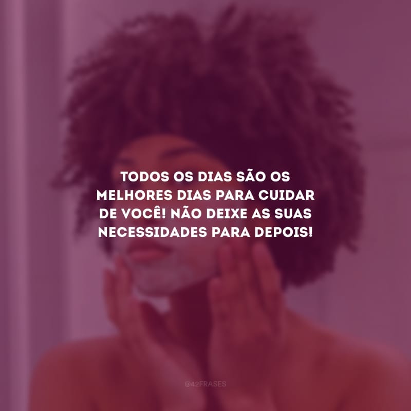 Todos os dias são os melhores dias para cuidar de você! Não deixe as suas necessidades para depois!