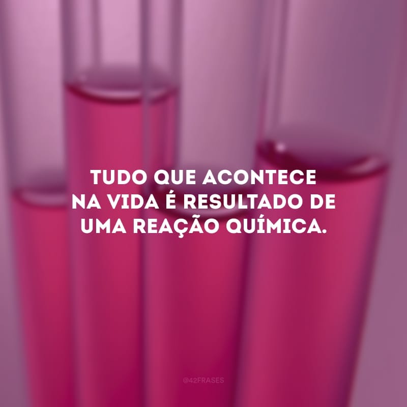 Tudo que acontece na vida é resultado de uma reação química.