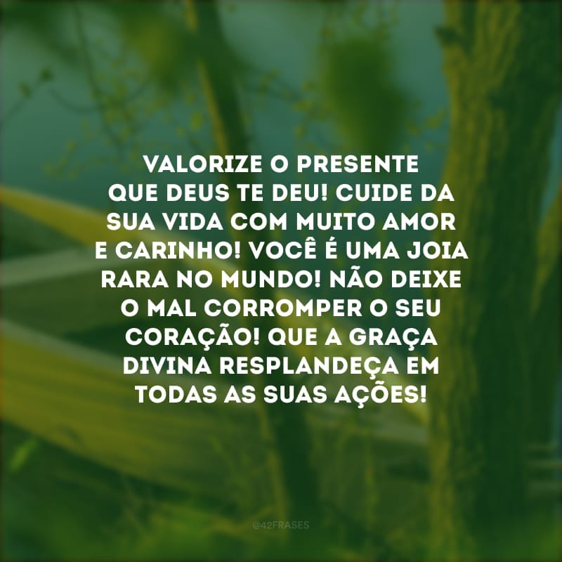 Valorize o presente que Deus te deu! Cuide da sua vida com muito amor e carinho! Você é uma joia rara no mundo! Não deixe o mal corromper o seu coração! Que a graça divina resplandeça em todas as suas ações!