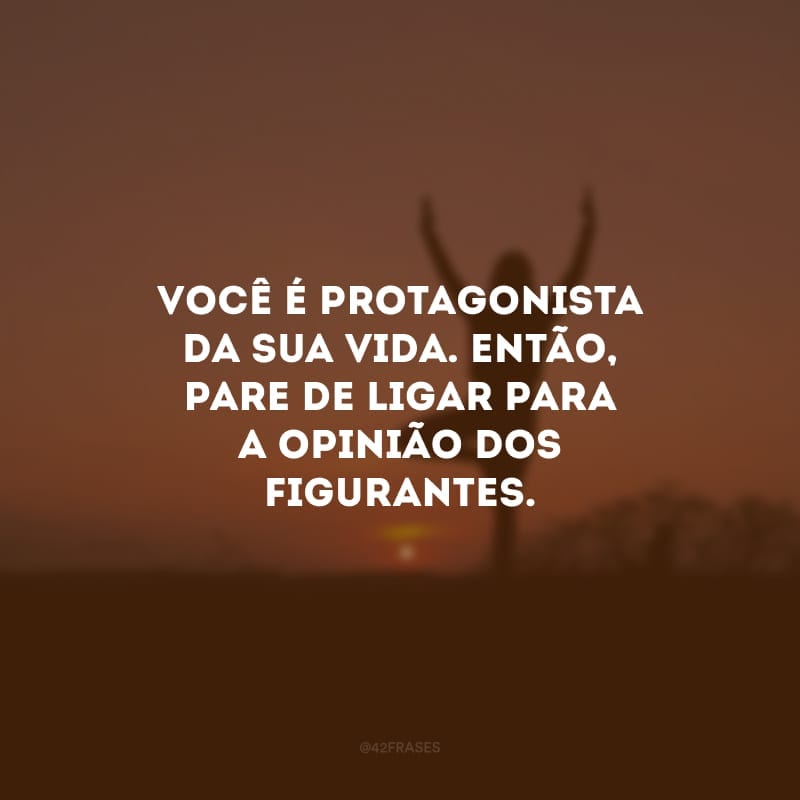 Você é protagonista da sua vida. Então, pare de ligar para a opinião dos figurantes. 