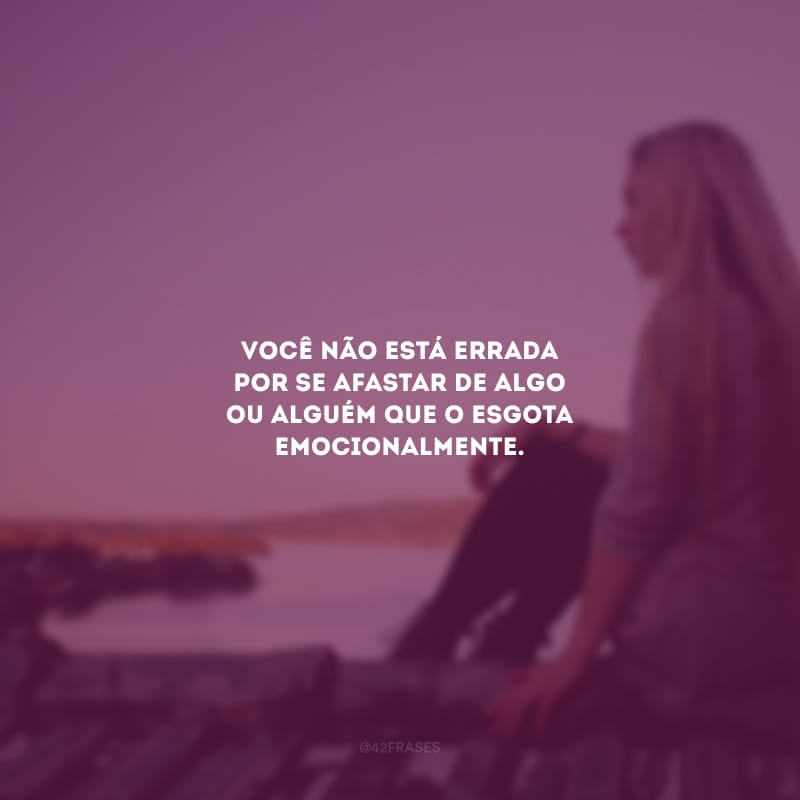 Você não está errada por se afastar de algo ou alguém que o esgota emocionalmente.