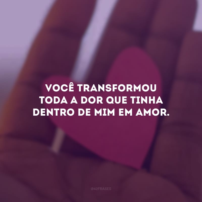 Você transformou toda a dor que tinha dentro de mim em amor. 