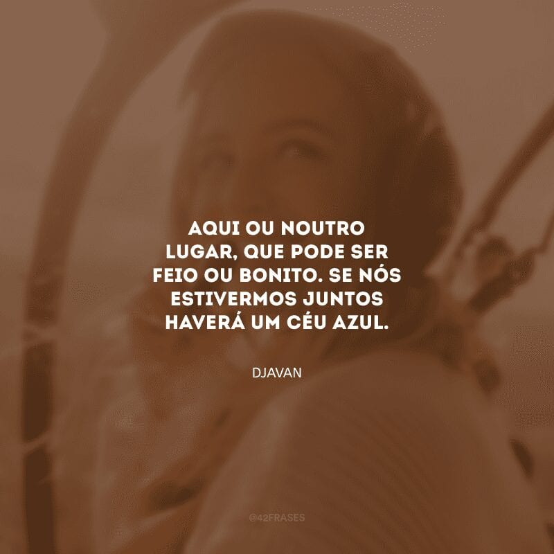 Aqui ou noutro lugar, que pode ser feio ou bonito. Se nós estivermos juntos haverá um céu azul.