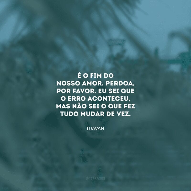 É o fim do nosso amor. Perdoa, por favor. Eu sei que o erro aconteceu, mas não sei o que fez tudo mudar de vez.