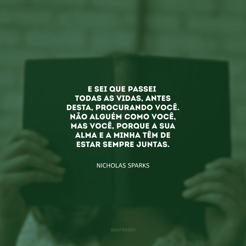 E sei que passei todas as vidas, antes desta, procurando você. Não alguém como você, mas você, porque a sua alma e a minha têm de estar sempre juntas.