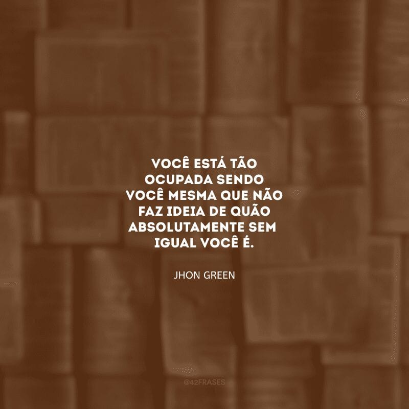 Você está tão ocupada sendo você mesma que não faz ideia de quão absolutamente sem igual você é.