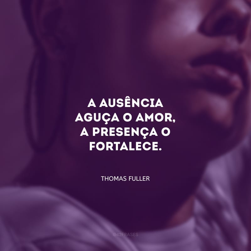 A ausência aguça o amor, a presença o fortalece.