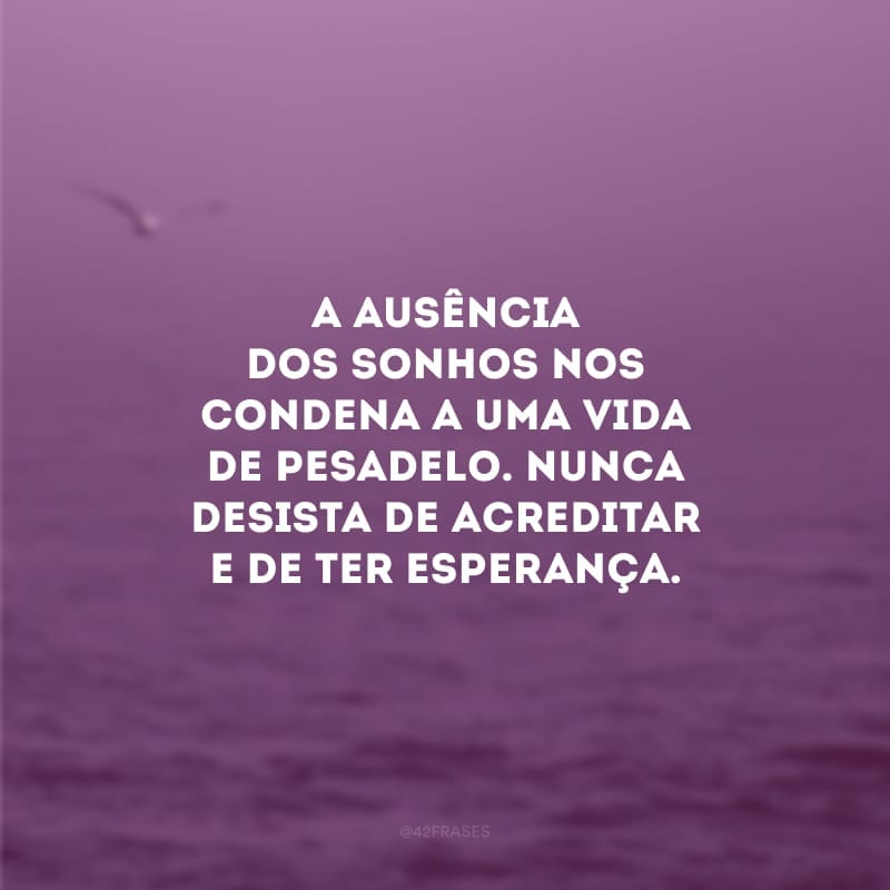 A ausência dos sonhos nos condena a uma vida de pesadelo. Nunca desista de acreditar e de ter esperança.