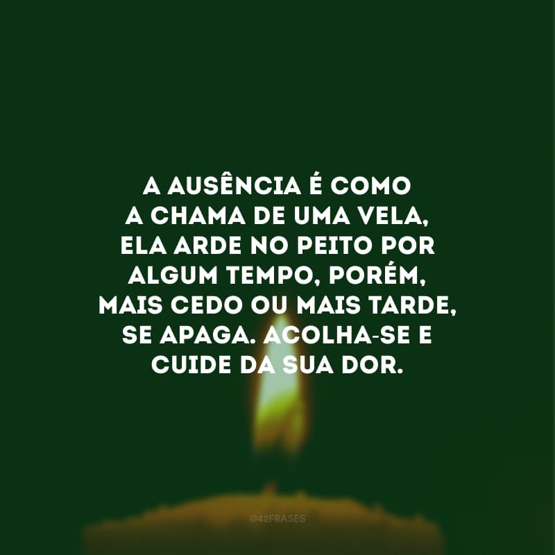 A ausência é como a chama de uma vela, ela arde no peito por algum tempo, porém, mais cedo ou mais tarde, se apaga. Acolha-se e cuide da sua dor.