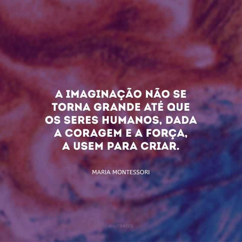 A imaginação não se torna grande até que os seres humanos, dada a coragem e a força, a usem para criar.