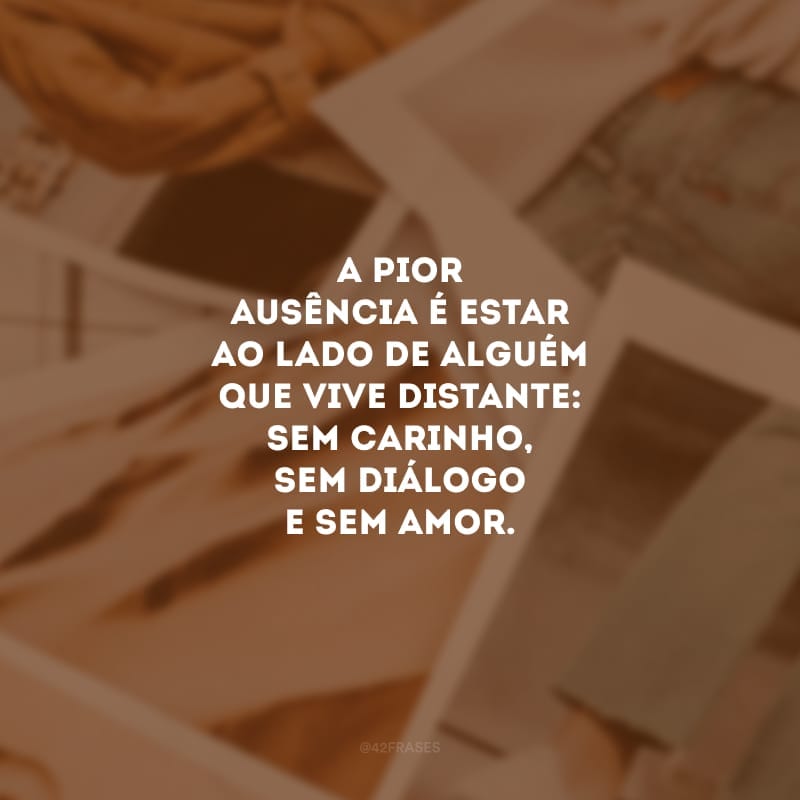 A pior ausência é estar ao lado de alguém que vive distante: sem carinho, sem diálogo e sem amor. Nosso coração não aguenta, é preciso partir.