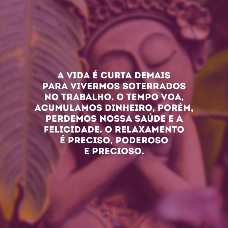 A vida é curta demais para vivermos soterrados no trabalho. O tempo voa, acumulamos dinheiro, porém, perdemos nossa saúde e a felicidade. O relaxamento é preciso, poderoso e precioso.