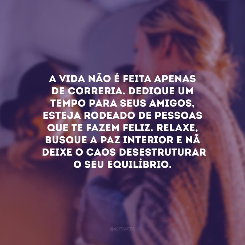 A vida não é feita apenas de correria. Dedique um tempo para seus amigos, esteja rodeado de pessoas que te fazem feliz. Relaxe, busque a paz interior e não deixe o caos desestruturar o seu equilíbrio.