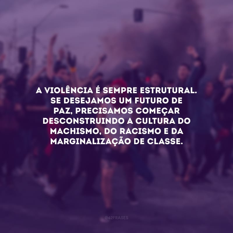 A violência é sempre estrutural. Se desejamos um futuro de paz, precisamos começar desconstruindo a cultura do machismo, do racismo e da marginalização de classe.