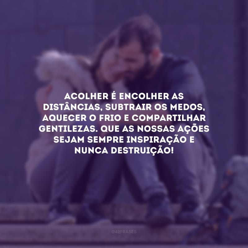 Acolher é encolher as distâncias, subtrair os medos, aquecer o frio e compartilhar gentilezas. Que as nossas ações sejam sempre inspiração e nunca destruição!