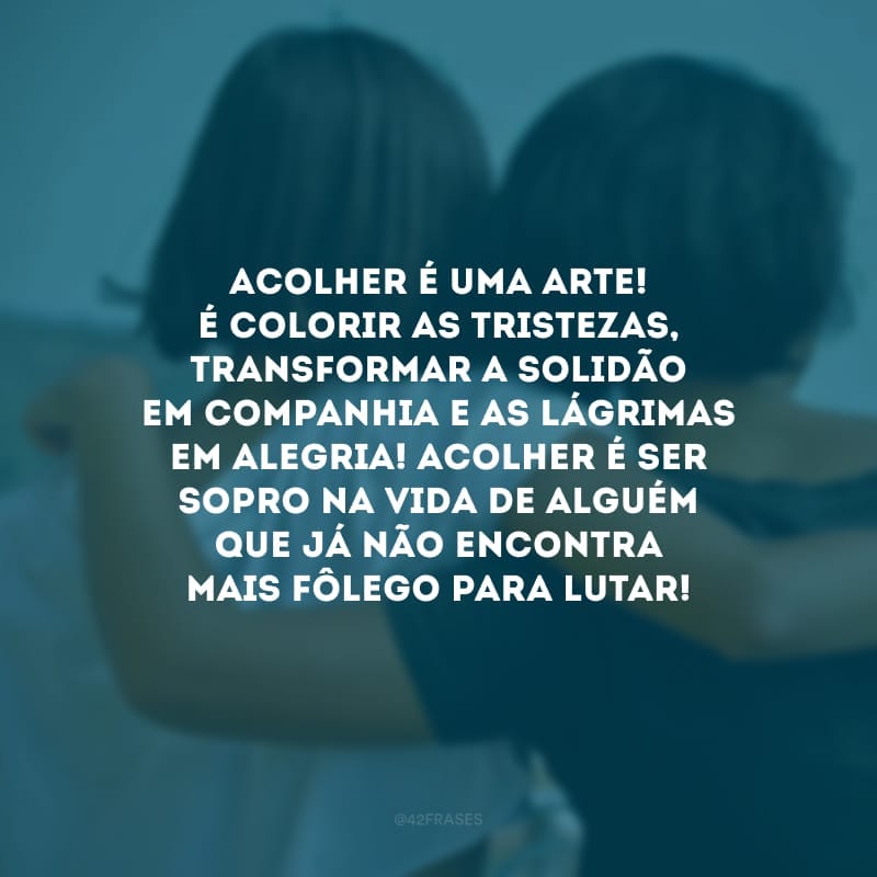 Acolher é uma arte! É colorir as tristezas, transformar a solidão em companhia e as lágrimas em alegria! Acolher é ser sopro na vida de alguém que já não encontra mais fôlego para lutar!