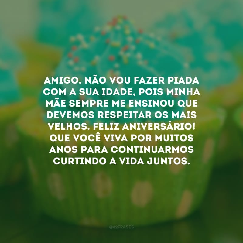 Amigo, não vou fazer piada com a sua idade, pois minha mãe sempre me ensinou que devemos respeitar os mais velhos. Feliz aniversário! Que você viva por muitos anos para continuarmos curtindo a vida juntos.