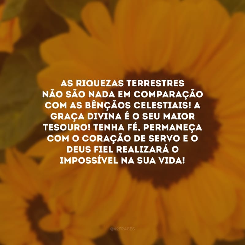 As riquezas terrestres não são nada em comparação com as bênçãos celestiais! A graça divina é o seu maior tesouro! Tenha fé, permaneça com o coração de servo e o Deus fiel realizará o impossível na sua vida!