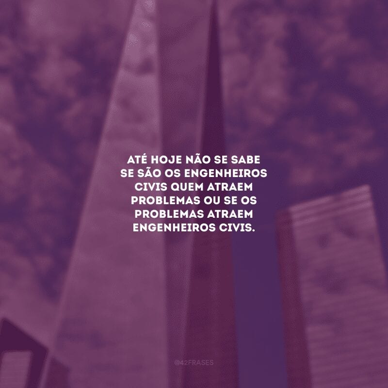 Até hoje não se sabe se são os engenheiros civis quem atraem problemas ou se os problemas atraem engenheiros civis.