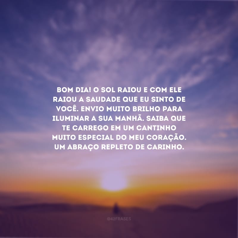 Bom dia! O sol raiou e com ele raiou a saudade que eu sinto de você. Envio muito brilho para iluminar a sua manhã. Saiba que te carrego em um cantinho muito especial do meu coração. Um abraço repleto de carinho.