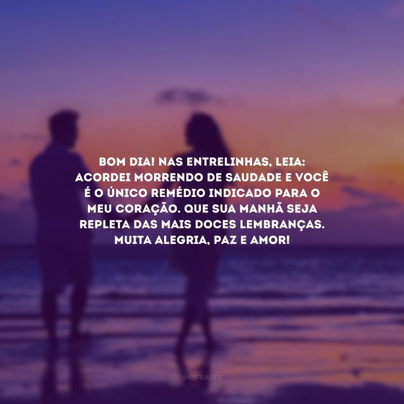 Bom dia! Nas entrelinhas, leia: acordei morrendo de saudade e você é o único remédio indicado para o meu coração. Que sua manhã seja repleta das mais doces lembranças. Muita alegria, paz e amor!