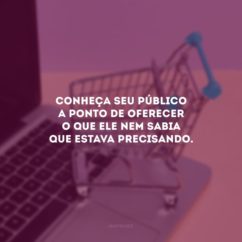 Conheça seu público a ponto de oferecer o que ele nem sabia que estava precisando.