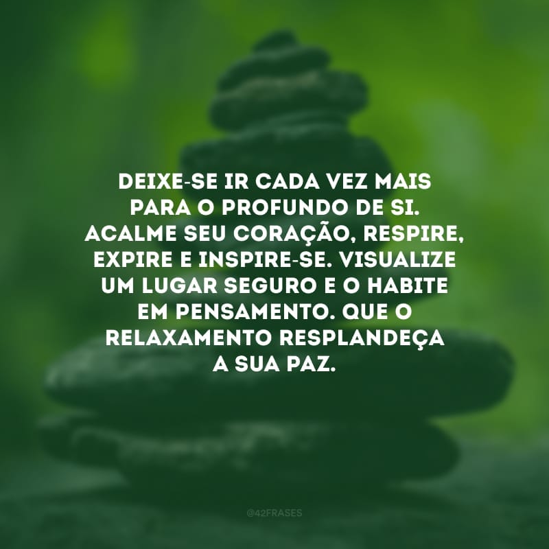 Deixe-se ir cada vez mais para o profundo de si. Acalme seu coração, respire, expire e inspire-se. Visualize um lugar seguro e o habite em pensamento. Que o relaxamento resplandeça a sua paz.