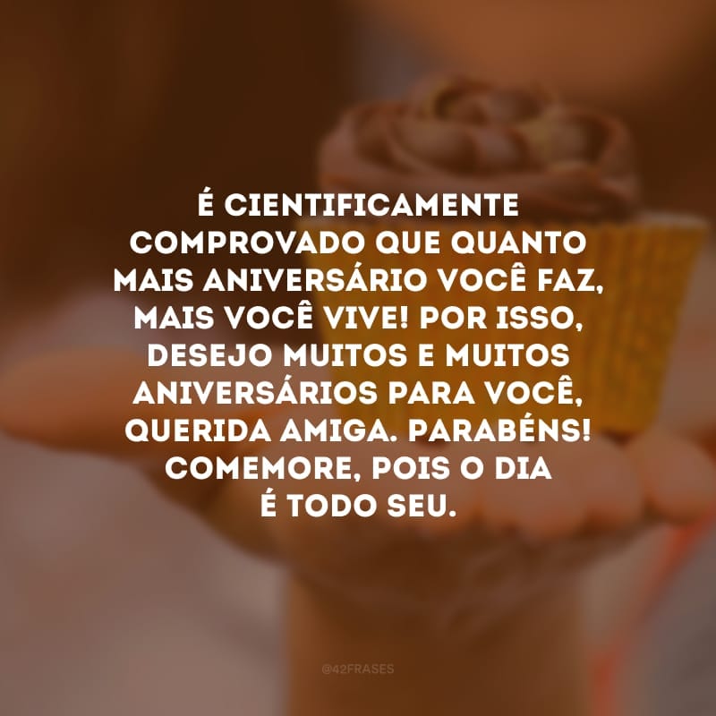 É cientificamente comprovado que quanto mais aniversário você faz, mais você vive! Por isso, desejo muitos e muitos aniversários para você, querida amiga. Parabéns! Comemore, pois o dia é todo seu.