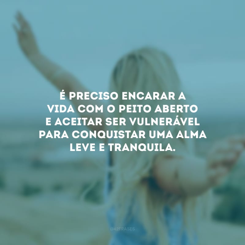 É preciso encarar a vida com o peito aberto e aceitar ser vulnerável para conquistar uma alma leve e tranquila.