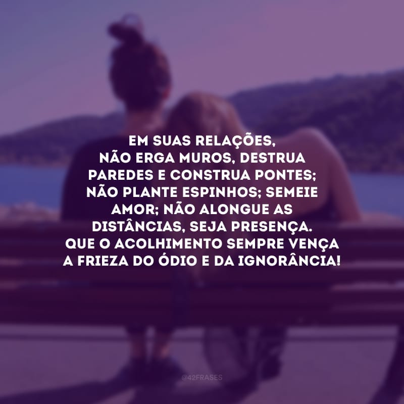 Em suas relações, não erga muros, destrua paredes e construa pontes; não plante espinhos; semeie amor; não alongue as distâncias, seja presença. Que o acolhimento sempre vença a frieza do ódio e da ignorância!