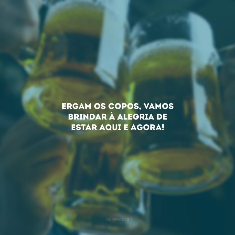 Ergam os copos, vamos brindar à alegria de estar aqui e agora!