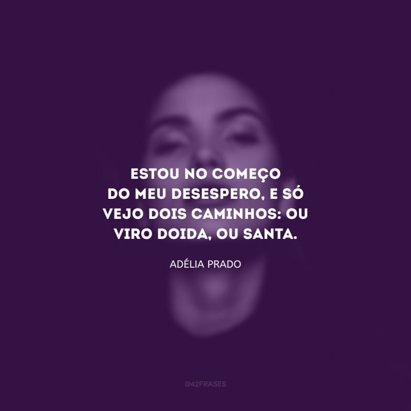 Estou no começo do meu desespero, e só vejo dois caminhos: ou viro doida, ou santa.