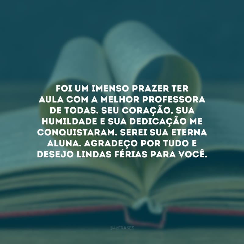 Foi um imenso prazer ter aula com a melhor professora de todas. Seu coração, sua humildade e sua dedicação me conquistaram. Serei sua eterna aluna. Agradeço por tudo e desejo lindas férias para você.