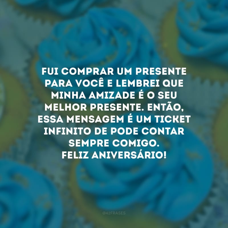 Fui comprar um presente para você e lembrei que minha amizade é o seu melhor presente. Então, essa mensagem é um ticket infinito de pode contar sempre comigo. Feliz aniversário!