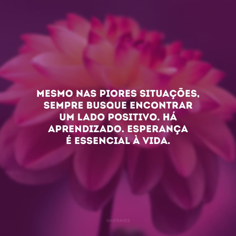 Mesmo nas piores situações, sempre busque encontrar um lado positivo. Há aprendizado. Esperança é essencial à vida.