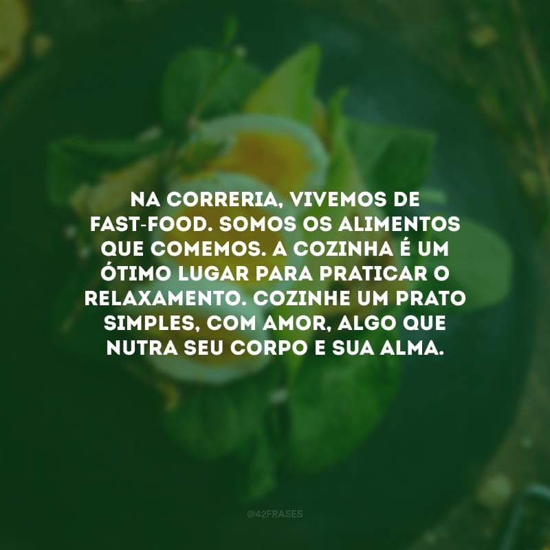 Na correria, vivemos de fast-food. Somos os alimentos que comemos. A cozinha é um ótimo lugar para praticar o relaxamento. Cozinhe um prato simples, com amor, algo que nutra seu corpo e sua alma.