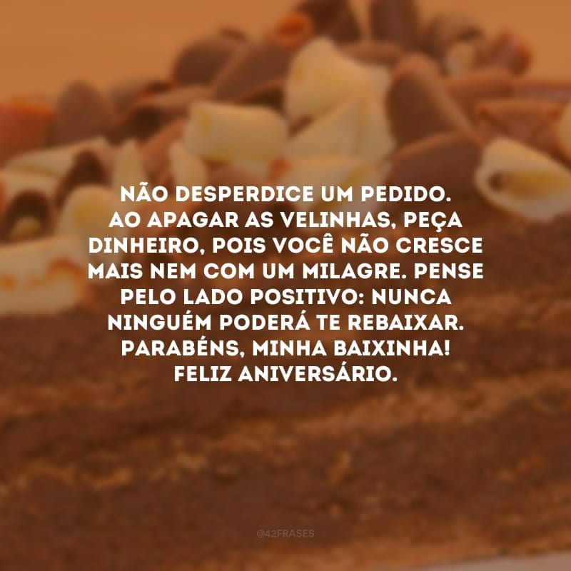 Não desperdice um pedido. Ao apagar as velinhas, peça dinheiro, pois você não cresce mais nem com um milagre. Pense pelo lado positivo: nunca ninguém poderá te rebaixar. Parabéns, minha baixinha! Feliz aniversário.